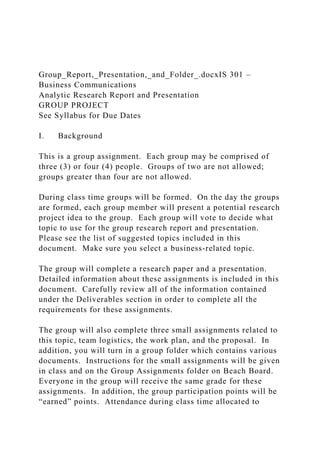 Group_Report,_Presentation,_and_Folder_.docxIS 301 –
Business Communications
Analytic Research Report and Presentation
GROUP PROJECT
See Syllabus for Due Dates
I. Background
This is a group assignment. Each group may be comprised of
three (3) or four (4) people. Groups of two are not allowed;
groups greater than four are not allowed.
During class time groups will be formed. On the day the groups
are formed, each group member will present a potential research
project idea to the group. Each group will vote to decide what
topic to use for the group research report and presentation.
Please see the list of suggested topics included in this
document. Make sure you select a business-related topic.
The group will complete a research paper and a presentation.
Detailed information about these assignments is included in this
document. Carefully review all of the information contained
under the Deliverables section in order to complete all the
requirements for these assignments.
The group will also complete three small assignments related to
this topic, team logistics, the work plan, and the proposal. In
addition, you will turn in a group folder which contains various
documents. Instructions for the small assignments will be given
in class and on the Group Assignments folder on Beach Board.
Everyone in the group will receive the same grade for these
assignments. In addition, the group participation points will be
“earned” points. Attendance during class time allocated to
 