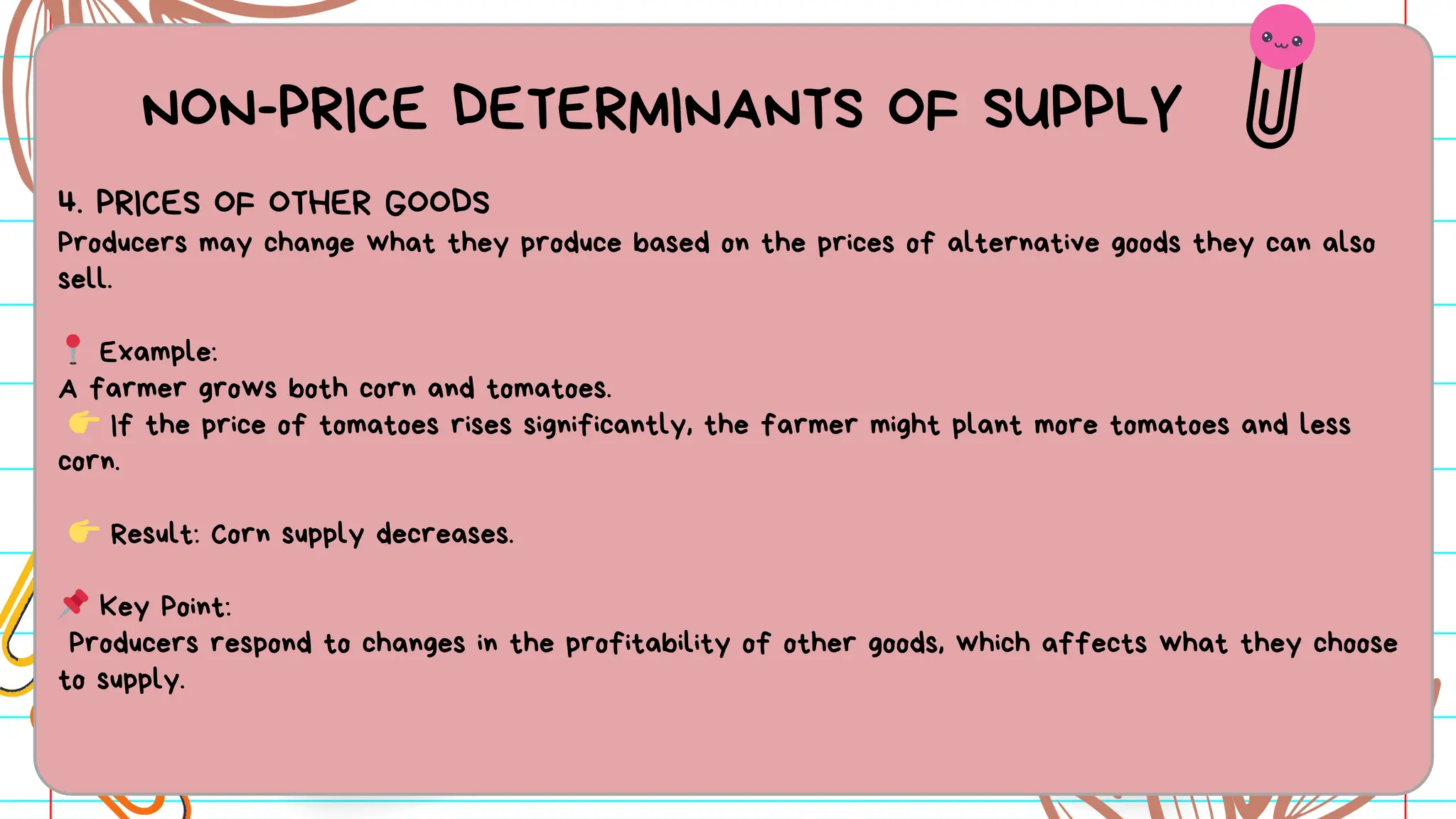 NON-PRICE DETERMINANTS OF SUPPLY
4. PRICES OF OTHER GOODS
Producers may change what they produce based on the prices of alternative goods they can also
sell.
📍 Example:
A farmer grows both corn and tomatoes.
👉 If the price of tomatoes rises significantly, the farmer might plant more tomatoes and less
corn.
👉 Result: Corn supply decreases.
📌 Key Point:
Producers respond to changes in the profitability of other goods, which affects what they choose
to supply.
 