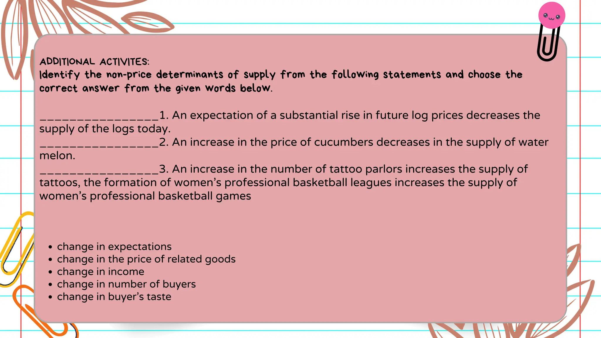 ADDITIONAL ACTIVITES:
Identify the non-price determinants of supply from the following statements and choose the
correct answer from the given words below.
________________1. An expectation of a substantial rise in future log prices decreases the
supply of the logs today.
________________2. An increase in the price of cucumbers decreases in the supply of water
melon.
________________3. An increase in the number of tattoo parlors increases the supply of
tattoos, the formation of women’s professional basketball leagues increases the supply of
women’s professional basketball games
change in expectations
change in the price of related goods
change in income
change in number of buyers
change in buyer’s taste
 