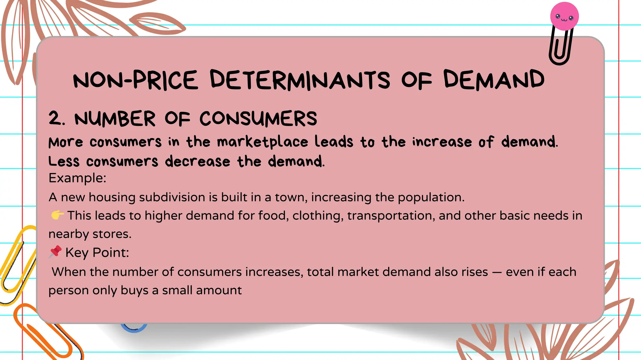 NON-PRICE DETERMINANTS OF DEMAND
Example:
A new housing subdivision is built in a town, increasing the population.
👉This leads to higher demand for food, clothing, transportation, and other basic needs in
nearby stores.
📌Key Point:
When the number of consumers increases, total market demand also rises — even if each
person only buys a small amount
2. NUMBER OF CONSUMERS
More consumers in the marketplace leads to the increase of demand.
Less consumers decrease the demand.
 