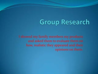 Group Research I showed my family members my products and asked them to evaluate them on how, realistic they appeared and their opinions on them. 