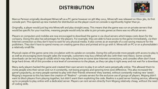 Marcus Persson originally developed Minecraft as a PC game however on 9th May 2012, Minecraft was released on Xbox 360, its first
console port.This opened up new markets for distribution as the player count on console is significantly higher than pc.
Originally, a player would just log into Minecraft and play straight away.This means that the game was run on private servers that
would be specific for your machine, meaning people would only be able to join private games as there was no official servers
Players on computers and mobiles are now encouraged to download the game in via cloud servers which keeps costs down for the
company. Doing this also has advantages for the players. For example, they are able to have access to the game immediately, via their
Internet connection so they don’t have to wait for any physical media. It also comes as an example of a cost saving measure for the
publishers.They don’t have to spend money on creating game discs and printed art to go with it. Minecraft on PC or on a phone/tablet is
a relatively small file.
Physical copies of the game came into circulation with its uptake on consoles. Doing this will provide more people with access to play it,
as well as encouraging store-bought sales (for example, customers may buy a Minecraft disc with their new Xbox). Some console
downloads can be very large (6-10GB) which may take a long time on some slow Internet connections, and consoles often don’t have
large hard drives. All of this provides a nice level of convenience to the player, as they can play it right away and not wait for a download
Many early players hacked the game and created their own servers to play it on which were perpetually online. This allowed them to
invite people onto their server and run it constantly, not losing progress and ignoring time zone difference. This also increased the
game’s popularity, as many people wanted to play with their friends whenever they wanted, without constantly making new ‘seeds’.
Mojang’s response to this has been the creation of “Realms” – private servers for the exclusive use of groups of players. Mojang didn’t
want to block players from playing together, but didn’t want them exploiting the code. Realms is a paid server hosting service, allowing
up to 20 people to play online with a dedicated server. Players can rent servers directly from Mojang relatively cheap, without the need
of coding skills.
DISTRIBUTION
 