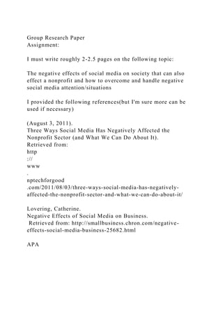 Group Research Paper
Assignment:
I must write roughly 2-2.5 pages on the following topic:
The negative effects of social media on society that can also
effect a nonprofit and how to overcome and handle negative
social media attention/situations
I provided the following references(but I'm sure more can be
used if necessary)
(August 3, 2011).
Three Ways Social Media Has Negatively Affected the
Nonprofit Sector (and What We Can Do About It).
Retrieved from:
http
://
www
.
nptechforgood
.com/2011/08/03/three-ways-social-media-has-negatively-
affected-the-nonprofit-sector-and-what-we-can-do-about-it/
Lovering, Catherine.
Negative Effects of Social Media on Business.
Retrieved from: http://smallbusiness.chron.com/negative-
effects-social-media-business-25682.html
APA
 