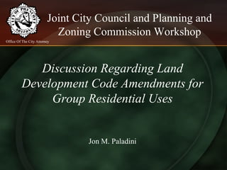Joint City Council and Planning and
Zoning Commission Workshop
Discussion Regarding Land
Development Code Amendments for
Group Residential Uses
Jon M. Paladini
Office Of The City Attorney
 