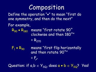 Composition
Define the operation “” to mean “first do
one symmetry, and then do the next”
For example,
R90  R180
Question: if a,b  YSQ, does a  b  YSQ? Yes!
means “first rotate 90˚
clockwise and then 180˚”
= R270
F|  R90 means “first flip horizontally
and then rotate 90˚”
= F
 
