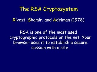 The RSA Cryptosystem
Rivest, Shamir, and Adelman (1978)
RSA is one of the most used
cryptographic protocols on the net. Your
browser uses it to establish a secure
session with a site.
 