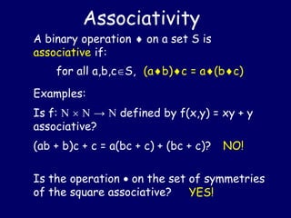 Is the operation  on the set of symmetries
of the square associative?
A binary operation  on a set S is
associative if:
for all a,b,cS, (ab)c = a(bc)
Associativity
Examples:
Is f:    →  defined by f(x,y) = xy + y
associative?
(ab + b)c + c = a(bc + c) + (bc + c)? NO!
YES!
 