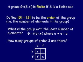 A group G=(S,) is finite if S is a finite set
Define |G| = |S| to be the order of the group
(i.e. the number of elements in the group)
What is the group with the least number of
elements?
How many groups of order 2 are there?
G = ({e},) where e  e = e
e
f
e f
e
f
f
e
 