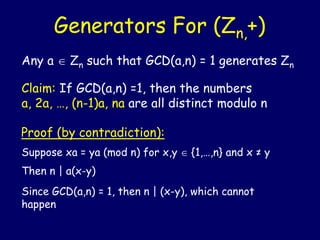 Generators For (Zn,+)
Any a  Zn such that GCD(a,n) = 1 generates Zn
Claim: If GCD(a,n) =1, then the numbers
a, 2a, …, (n-1)a, na are all distinct modulo n
Proof (by contradiction):
Suppose xa = ya (mod n) for x,y  {1,…,n} and x ≠ y
Then n | a(x-y)
Since GCD(a,n) = 1, then n | (x-y), which cannot
happen
 