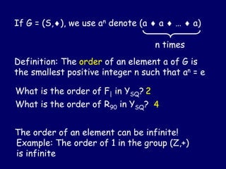 If G = (S,), we use an denote (a  a  …  a)
n times
Definition: The order of an element a of G is
the smallest positive integer n such that an = e
The order of an element can be infinite!
Example: The order of 1 in the group (Z,+)
is infinite
What is the order of F| in YSQ? 2
What is the order of R90 in YSQ? 4
 