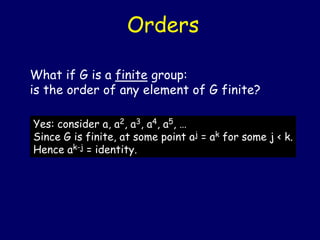 Orders
What if G is a finite group:
is the order of any element of G finite?
Yes: consider a, a2, a3, a4, a5, …
Since G is finite, at some point aj = ak for some j < k.
Hence ak-j = identity.
 