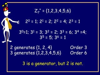 Z7
* = {1,2,3,4,5,6}
20 = 1; 21 = 2; 22 = 4; 23 = 1
30=1; 31 = 3; 32 = 2; 33 = 6; 34 =4;
35 = 5; 36 = 1
2 generates {1, 2, 4} Order 3
3 generates {1,2,3,4,5,6} Order 6
3 is a generator, but 2 is not.
 