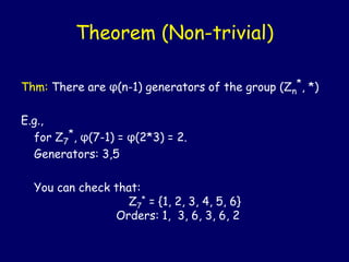 Theorem (Non-trivial)
Thm: There are φ(n-1) generators of the group (Zn
*, *)
E.g.,
for Z7
*, φ(7-1) = φ(2*3) = 2.
Generators: 3,5
You can check that:
Z7
* = {1, 2, 3, 4, 5, 6}
Orders: 1, 3, 6, 3, 6, 2
 