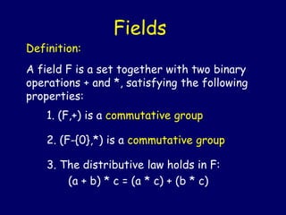 Definition:
A field F is a set together with two binary
operations + and *, satisfying the following
properties:
1. (F,+) is a commutative group
2. (F-{0},*) is a commutative group
3. The distributive law holds in F:
(a + b) * c = (a * c) + (b * c)
Fields
 