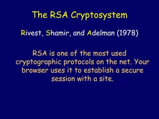 The RSA Cryptosystem
Rivest, Shamir, and Adelman (1978)
RSA is one of the most used
cryptographic protocols on the net. Your
browser uses it to establish a secure
session with a site.
 
