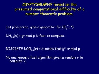 CRYPTOGRAPHY based on the
presumed computational difficulty of a
number theoretic problem.
Let p be prime. g be a generator for (Zp
*, *)
DHp.g(x) = gx mod p is fast to compute.
DISCRETE-LOGp,g(r) = x means that gx =r mod p.
No one knows a fast algorithm given a random r to
compute x.
 