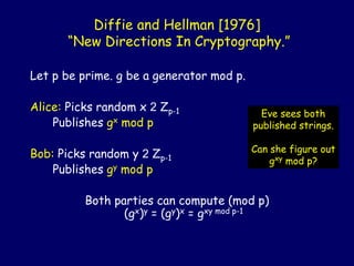Diffie and Hellman [1976]
“New Directions In Cryptography.”
Let p be prime. g be a generator mod p.
Alice: Picks random x 2 Zp-1
Publishes gx mod p
Bob: Picks random y 2 Zp-1
Publishes gy mod p
Both parties can compute (mod p)
(gx)y = (gy)x = gxy mod p-1
Eve sees both
published strings.
Can she figure out
gxy mod p?
 