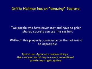 Diffie Hellman has an *amazing* feature.
Two people who have never met and have no prior
shared secrets can use the system.
Without this property, commerce on the net would
be impossible.
Typical use: Agree on a random string r.
Use r as your secret-key in a more conventional
private-key crypto system
 