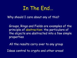 Why should I care about any of this?
Groups, Rings and Fields are examples of the
principle of abstraction: the particulars of
the objects are abstracted into a few simple
properties
All the results carry over to any group
In The End…
Ideas central to crypto and other areas!
 