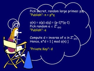 Pick secret, random large primes: p,q
“Publish”: n = p*q
(n) = (p) (q) = (p-1)*(q-1)
Pick random e  Z*
(n)
“Publish”: e
Compute d = inverse of e in Z*
(n)
Hence, e*d = 1 [ mod (n) ]
“Private Key”: d
 