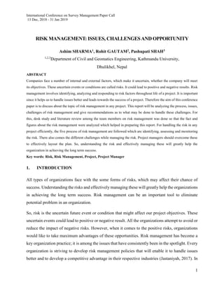International Conference on Survey Management Paper Call
13 Dec, 2018 - 31 Jan 2019
1
RISK MANAGEMENT: ISSUES, CHALLENGESAND OPPORTUNITY
Ashim SHARMA1, Rohit GAUTAM2, Pashupati SHAH3
1,2,3
Department of Civil and Geomatics Engineering, Kathmandu University,
Dhulikhel, Nepal
ABSTRACT
Companies face a number of internal and external factors, which make it uncertain, whether the company will meet
its objectives. These uncertain events or conditions are called risks. It could lead to positive and negative results. Risk
management involves identifying, analyzing and responding to risk factors throughout life of a project. It is important
since it helps us to handle issues better and leads towards the success of a project. Therefore the aim of this conference
paper is to discuss about the topic of risk management in any project. This report will be analyzing the process, issues,
challenges of risk management and give recommendations as to what may be done to handle these challenges. For
this, desk study and literature review among the team members on risk management was done so that the fact and
figures about the risk management were analyzed which helped in preparing this report. For handling the risk in any
project efficiently, the five process of risk management are followed which are identifying, assessing and monitoring
the risk. There also comes the different challenges while managing the risk. Project managers should overcome these
to effectively layout the plan. So, understanding the risk and effectively managing these will greatly help the
organization in achieving the long term success.
Key words: Risk, Risk Management, Project, Project Manager
1. INTRODUCTION
All types of organizations face with the some forms of risks, which may affect their chance of
success. Understanding the risks and effectively managing these will greatly help the organizations
in achieving the long term success. Risk management can be an important tool to eliminate
potential problem in an organization.
So, risk is the uncertain future event or condition that might affect our project objectives. These
uncertain events could lead to positive or negative result. All the organizations attempt to avoid or
reduce the impact of negative risks. However, when it comes to the positive risks, organizations
would like to take maximum advantages of these opportunities. Risk management has become a
key organization practice; it is among the issues that have consistently been in the spotlight. Every
organization is striving to develop risk management policies that will enable it to handle issues
better and to develop a competitive advantage in their respective industries (Jastaniyah, 2017). In
 