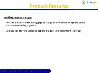 All Rights Reserved – 2005 Infiniti Software Solutions | www.infinitisoftware.net
Product Features
Ancillary revenue manager
 Provide airlines to offer pre luggage booking and meal selection options to the
customers traveling in groups
 Airlines can offer the selection options of adult, child and infants to groups
 