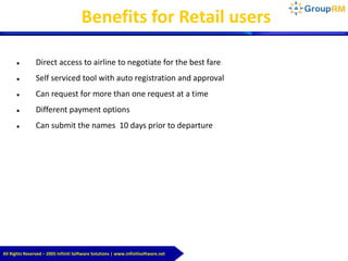 All Rights Reserved – 2005 Infiniti Software Solutions | www.infinitisoftware.net
Benefits for Retail users
 Direct access to airline to negotiate for the best fare
 Self serviced tool with auto registration and approval
 Can request for more than one request at a time
 Different payment options
 Can submit the names 10 days prior to departure
 