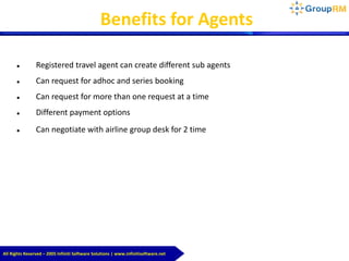 All Rights Reserved – 2005 Infiniti Software Solutions | www.infinitisoftware.net
Benefits for Agents
 Registered travel agent can create different sub agents
 Can request for adhoc and series booking
 Can request for more than one request at a time
 Different payment options
 Can negotiate with airline group desk for 2 time
 