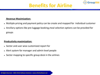 All Rights Reserved – 2005 Infiniti Software Solutions | www.infinitisoftware.net
Benefits for Airline
Revenue Maximization:
 Multiple pricing and payment policy can be create and mapped for individual customer
 Ancillary options like pre-luggage booking,meal selection options can be provided for
groups
Prodcutivity maximization:
 Sector and user wise customized report for
 Alert system for manager and admin level people
 Sector mapping to specific group desk in the airlines
 
