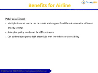 All Rights Reserved – 2005 Infiniti Software Solutions | www.infinitisoftware.net
Benefits for Airline
Policy enforcement :
 Multiple discount matrix can be create and mapped for different users with different
priority settings
 Auto pilot policy can be set for different users
 Can add multiple group desk executives with limited sector accessibility
 