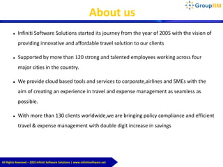About us
 Infiniti Software Solutions started its journey from the year of 2005 with the vision of
providing innovative and affordable travel solution to our clients
 Supported by more than 120 strong and talented employees working across four
major cities in the country.
 We provide cloud based tools and services to corporate,airlines and SMEs with the
aim of creating an experience in travel and expense management as seamless as
possible.
 With more than 130 clients worldwide,we are bringing policy compliance and efficient
travel & expense management with double digit increase in savings
All Rights Reserved – 2005 Infiniti Software Solutions | www.infinitisoftware.net
 