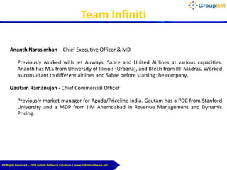 All Rights Reserved – 2005 Infiniti Software Solutions | www.infinitisoftware.net
Team Infiniti
Ananth Narasimhan - Chief Executive Officer & MD
Previously worked with Jet Airways, Sabre and United Airlines at various capacities.
Ananth has M.S from University of Illinois (Urbana), and Btech from IIT-Madras. Worked
as consultant to different airlines and Sabre before starting the company.
Gautam Ramanujan - Chief Commercial Officer
Previously market manager for Agoda/Priceline India. Gautam has a PDC from Stanford
University and a MDP from IIM Ahemdabad in Revenue Management and Dynamic
Pricing.
 