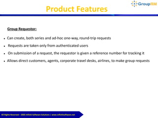 All Rights Reserved – 2005 Infiniti Software Solutions | www.infinitisoftware.net
Group Requestor:
 Can create, both series and ad-hoc one-way, round-trip requests
 Requests are taken only from authenticated users
 On submission of a request, the requestor is given a reference number for tracking it
 Allows direct customers, agents, corporate travel desks, airlines, to make group requests
Product Features
 