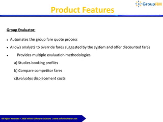 Group Evaluator:
 Automates the group fare quote process
 Allows analysts to override fares suggested by the system and offer discounted fares
 Provides multiple evaluation methodologies
a) Studies booking profiles
b) Compare competitor fares
c)Evaluates displacement costs
Product Features
All Rights Reserved – 2005 Infiniti Software Solutions | www.infinitisoftware.net
 