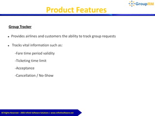 Group Tracker
 Provides airlines and customers the ability to track group requests
 Tracks vital information such as:
-Fare time period validity
-Ticketing time limit
-Acceptance
-Cancellation / No-Show
Product Features
All Rights Reserved – 2005 Infiniti Software Solutions | www.infinitisoftware.net
 