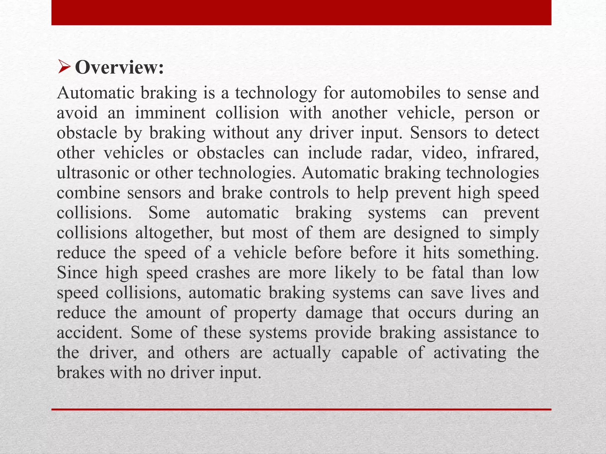 Overview:
Automatic braking is a technology for automobiles to sense and
avoid an imminent collision with another vehicle, person or
obstacle by braking without any driver input. Sensors to detect
other vehicles or obstacles can include radar, video, infrared,
ultrasonic or other technologies. Automatic braking technologies
combine sensors and brake controls to help prevent high speed
collisions. Some automatic braking systems can prevent
collisions altogether, but most of them are designed to simply
reduce the speed of a vehicle before before it hits something.
Since high speed crashes are more likely to be fatal than low
speed collisions, automatic braking systems can save lives and
reduce the amount of property damage that occurs during an
accident. Some of these systems provide braking assistance to
the driver, and others are actually capable of activating the
brakes with no driver input.
 