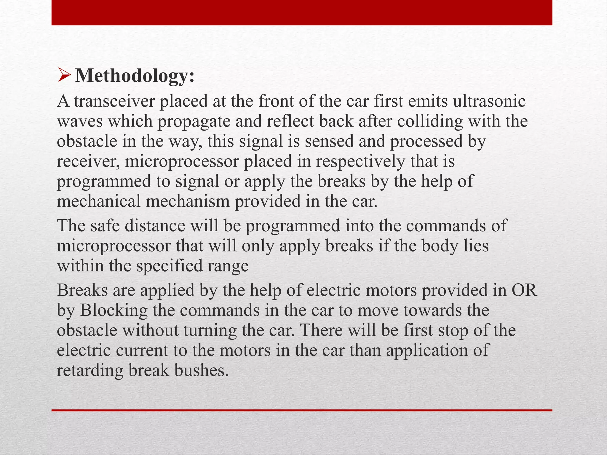 Methodology:
A transceiver placed at the front of the car first emits ultrasonic
waves which propagate and reflect back after colliding with the
obstacle in the way, this signal is sensed and processed by
receiver, microprocessor placed in respectively that is
programmed to signal or apply the breaks by the help of
mechanical mechanism provided in the car.
The safe distance will be programmed into the commands of
microprocessor that will only apply breaks if the body lies
within the specified range
Breaks are applied by the help of electric motors provided in OR
by Blocking the commands in the car to move towards the
obstacle without turning the car. There will be first stop of the
electric current to the motors in the car than application of
retarding break bushes.
 
