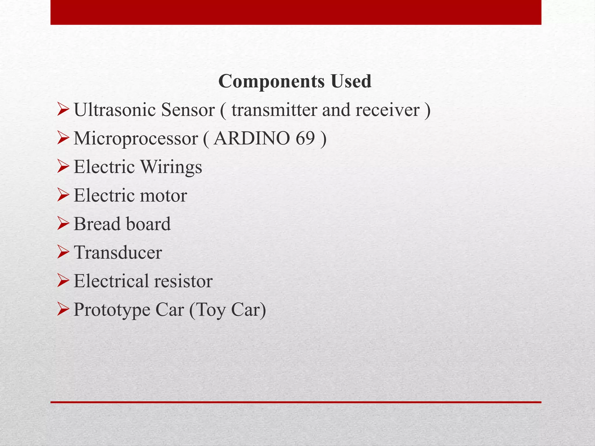 Components Used
Ultrasonic Sensor ( transmitter and receiver )
Microprocessor ( ARDINO 69 )
Electric Wirings
Electric motor
Bread board
Transducer
Electrical resistor
Prototype Car (Toy Car)
 