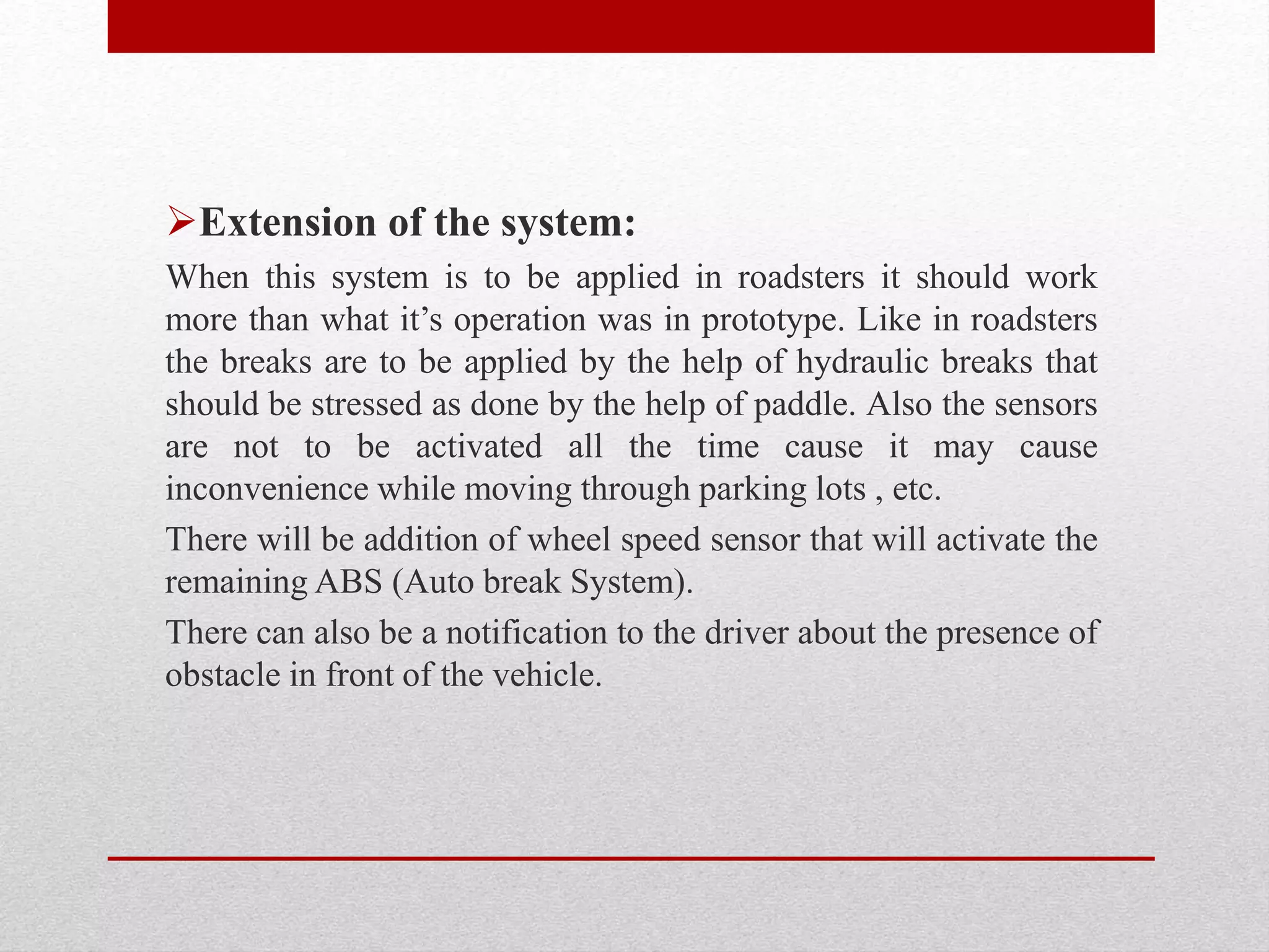 Extension of the system:
When this system is to be applied in roadsters it should work
more than what it’s operation was in prototype. Like in roadsters
the breaks are to be applied by the help of hydraulic breaks that
should be stressed as done by the help of paddle. Also the sensors
are not to be activated all the time cause it may cause
inconvenience while moving through parking lots , etc.
There will be addition of wheel speed sensor that will activate the
remaining ABS (Auto break System).
There can also be a notification to the driver about the presence of
obstacle in front of the vehicle.
 