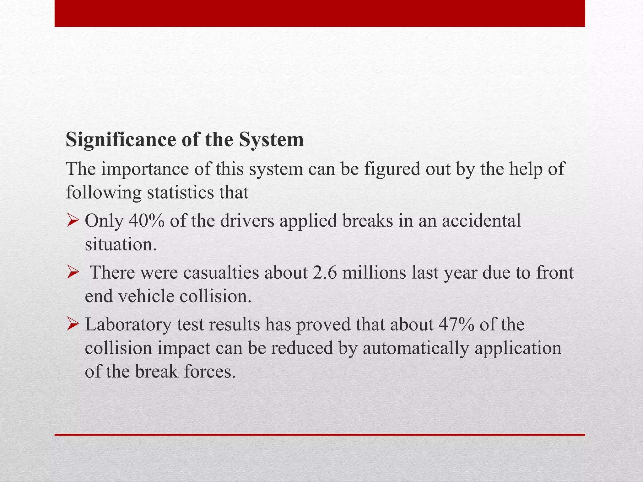 Significance of the System
The importance of this system can be figured out by the help of
following statistics that
 Only 40% of the drivers applied breaks in an accidental
situation.
 There were casualties about 2.6 millions last year due to front
end vehicle collision.
 Laboratory test results has proved that about 47% of the
collision impact can be reduced by automatically application
of the break forces.
 