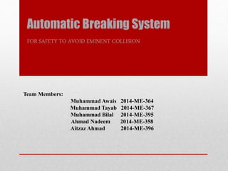 Automatic Breaking System
FOR SAFETY TO AVOID EMINENT COLLISION
Team Members:
Muhammad Awais 2014-ME-364
Muhammad Tayab 2014-ME-367
Muhammad Bilal 2014-ME-395
Ahmad Nadeem 2014-ME-358
Aitzaz Ahmad 2014-ME-396
 