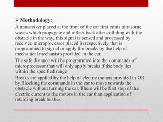 Methodology:
A transceiver placed at the front of the car first emits ultrasonic
waves which propagate and reflect back after colliding with the
obstacle in the way, this signal is sensed and processed by
receiver, microprocessor placed in respectively that is
programmed to signal or apply the breaks by the help of
mechanical mechanism provided in the car.
The safe distance will be programmed into the commands of
microprocessor that will only apply breaks if the body lies
within the specified range
Breaks are applied by the help of electric motors provided in OR
by Blocking the commands in the car to move towards the
obstacle without turning the car. There will be first stop of the
electric current to the motors in the car than application of
retarding break bushes.
 