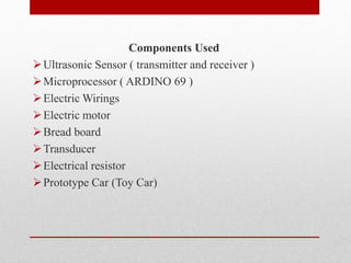 Components Used
Ultrasonic Sensor ( transmitter and receiver )
Microprocessor ( ARDINO 69 )
Electric Wirings
Electric motor
Bread board
Transducer
Electrical resistor
Prototype Car (Toy Car)
 
