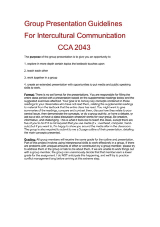 Group Presentation Guidelines
For Intercultural Communication
                              CCA 2043
The purpose of the group presentation is to give you an opportunity to

1. explore in more depth certain topics the textbook touches upon

2. teach each other

3. work together in a group

4. create an extended presentation with opportunities to put media and public speaking
skills to work.

Format: There is no set format for the presentations. You are responsible for filling the
entire class period with a presentation based on the supplemental readings below and the
suggested exercises attached. Your goal is to convey key concepts contained in those
readings to your classmates who have not read them, relating the supplemental readings
to material from the textbook that the entire class has read. You might want to give
summaries of the readings, compare and contrast them, discuss how they relate to your
central issue, then demonstrate the concepts, or do a group activity, or have a debate, or
act out a skit, or have a class discussion whatever works for your group. Be creative,
informative, and challenging. This is what it feels like to teach this class, except there are
five of you to do it! It is not required that you use media (t.v., overhead, computer, hand-
outs) but if you want to, I'm happy to show you around the media altar in the classroom.
The group is also required to submit to me a 3 page outline of their presentation, detailing
the main concepts presented.

Grading: All group members will receive the same grade for the outline and presentation.
Part of this project involves using interpersonal skills to work effectively in a group. If there
are problems with unequal amounts of effort or contribution by a group member, please try
to address them in the group or talk to me about them. If we are unable to work things out
with a group member, the group can unanimously decide that that member earn a lower
grade for the assignment. I do NOT anticipate this happening, and we'll try to practice
conflict management long before arriving at this extreme step.
 