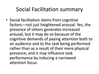 Social Facilitation summarySocial facilitation stems from cognitive factors—not just heightened arousal. Yes, the presence of others generates increased arousal, but it may do so because of the cognitive demands of paying attention both to an audience and to the task being performed rather than as a result of their mere physical presence; and it may influence task performance by inducing a narrowed attention focus. 