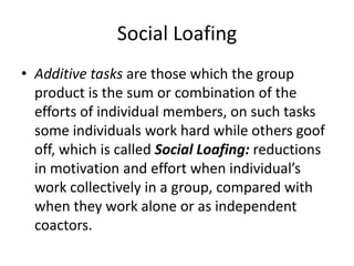 Social LoafingAdditive tasks are those which the group product is the sum or combination of the efforts of individual members, on such tasks some individuals work hard while others goof off, which is called Social Loafing: reductions in motivation and effort when individual’s work collectively in a group, compared with when they work alone or as independent coactors.