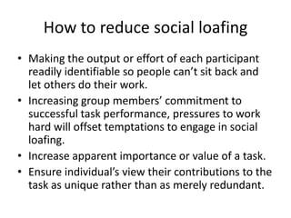 How to reduce social loafingMaking the output or effort of each participant readily identifiable so people can’t sit back and let others do their work.Increasing group members’ commitment to successful task performance, pressures to work hard will offset temptations to engage in social loafing.Increase apparent importance or value of a task.Ensure individual’s view their contributions to the task as unique rather than as merely redundant.