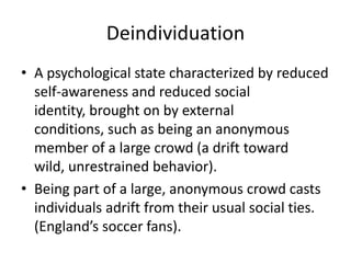 DeindividuationA psychological state characterized by reduced self-awareness and reduced social identity, brought on by external conditions, such as being an anonymous member of a large crowd (a drift toward wild, unrestrained behavior).Being part of a large, anonymous crowd casts individuals adrift from their usual social ties. (England’s soccer fans).