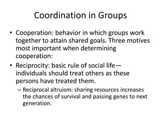 Coordination in GroupsCooperation: behavior in which groups work together to attain shared goals. Three motives most important when determining cooperation:Reciprocity: basic rule of social life—individuals should treat others as these persons have treated them.Reciprocal altruism: sharing resources increases the chances of survival and passing genes to next generation.