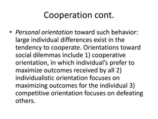 Cooperation cont.Personal orientation toward such behavior: large individual differences exist in the tendency to cooperate. Orientations toward social dilemmas include 1) cooperative orientation, in which individual’s prefer to maximize outcomes received by all 2) individualistic orientation focuses on maximizing outcomes for the individual 3) competitive orientation focuses on defeating others.